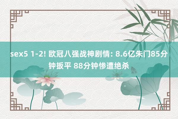 sex5 1-2! 欧冠八强战神剧情: 8.6亿朱门85分钟扳平 88分钟惨遭绝杀