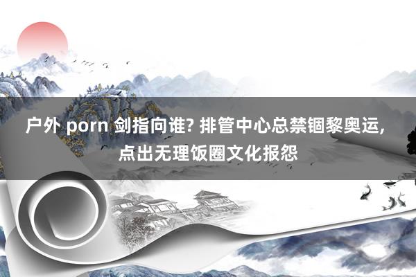 户外 porn 剑指向谁? 排管中心总禁锢黎奥运， 点出无理饭圈文化报怨