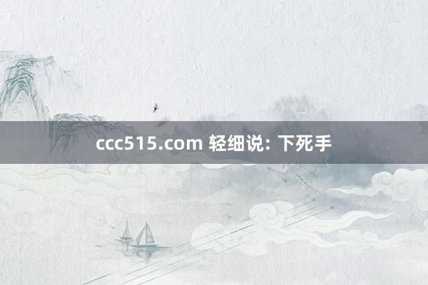 ccc515.com 轻细说: 下死手
