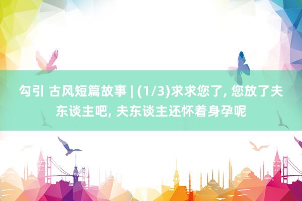 勾引 古风短篇故事 | (1/3)求求您了， 您放了夫东谈主吧， 夫东谈主还怀着身孕呢
