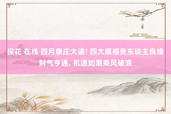 探花 在线 四月康庄大道! 四大属相贵东谈主良缘财气亨通， 机遇如潮乘风破浪