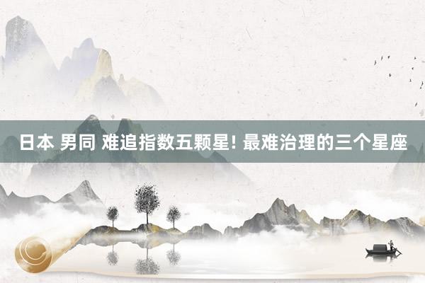 日本 男同 难追指数五颗星! 最难治理的三个星座