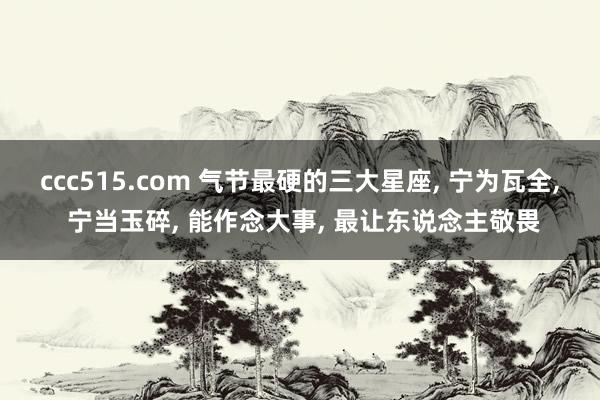 ccc515.com 气节最硬的三大星座， 宁为瓦全， 宁当玉碎， 能作念大事， 最让东说念主敬畏