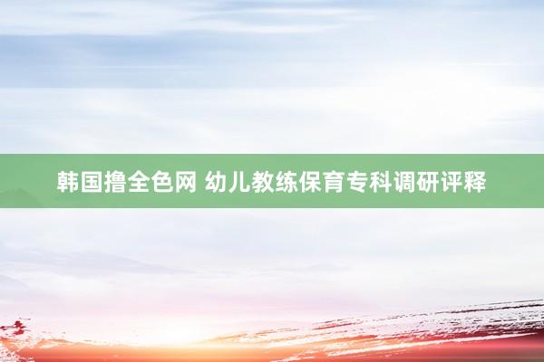 韩国撸全色网 幼儿教练保育专科调研评释