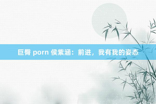 巨臀 porn 侯紫涵:前进,我有我的姿态