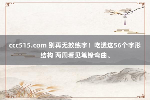 ccc515.com 别再无效练字！吃透这56个字形结构 两周看见笔锋弯曲。