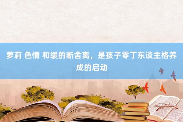 萝莉 色情 和缓的断舍离，是孩子零丁东谈主格养成的启动