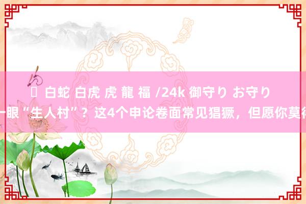 ✨白蛇 白虎 虎 龍 福 /24k 御守り お守り 一眼“生人村”？这4个申论卷面常见猖獗，但愿你莫得