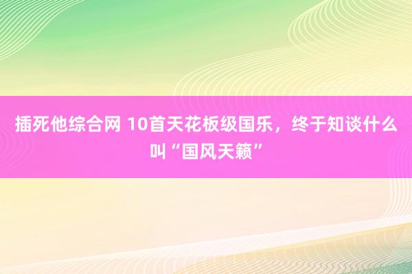 插死他综合网 10首天花板级国乐，终于知谈什么叫“国风天籁”