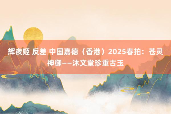 辉夜姬 反差 中国嘉德（香港）2025春拍：苍灵神御——沐文堂珍重古玉