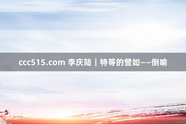 ccc515.com 李庆陆｜特等的譬如——倒喻