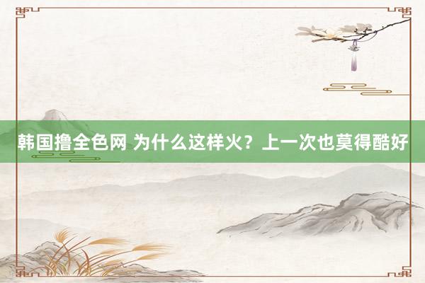 韩国撸全色网 为什么这样火？上一次也莫得酷好