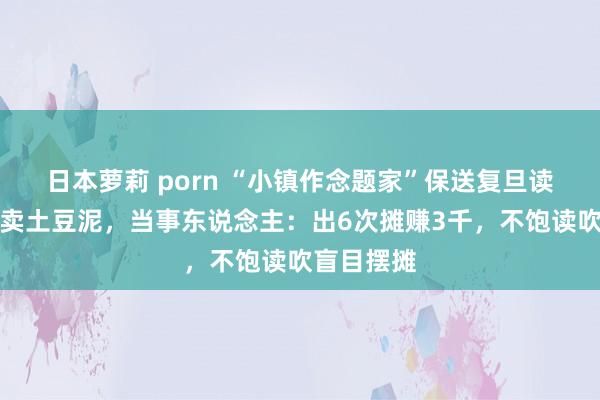 日本萝莉 porn “小镇作念题家”保送复旦读研后退学卖土豆泥，当事东说念主：出6次摊赚3千，不饱读吹盲目摆摊