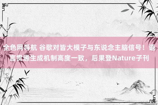 全色网导航 谷歌对皆大模子与东说念主脑信号！语言贯通生成机制高度一致，后果登Nature子刊
